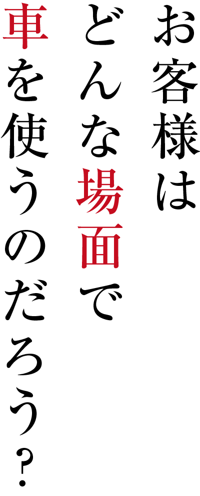 お客様はどんな場面で車を使うのだろう？